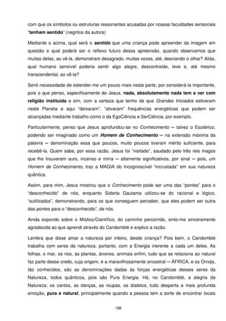 com que os símbolos ou estruturas ressonantes acusadas por nossas faculdades sensoriais
“tenham sentido” (negritos da autora)

Mediante o acima, qual será o sentido que uma criança pode apreender da imagem em
questão e qual poderá ser o reflexo futuro dessa apreensão, quando observamos que
muitas delas, ao vê-la, demonstram desagrado, muitas vezes, até, desviando o olhar? Aliás,
qual humano sensível poderia sentir algo alegre, descontraído, leve e, até mesmo
transcendental, ao vê-la?

Senti necessidade de estender-me um pouco mais nesta parte, por considerá-la importante,
pois o que penso, especificamente de Jesus, nada, absolutamente nada tem a ver com
religião instituída e sim, com a certeza que tenho de que Grandes Iniciados estiveram
neste Planeta e aqui “deixaram”, “ativaram” frequências energéticas que podem ser
alcançadas mediante trabalho como o da EgoCiência e SerCiência, por exemplo.

Particularmente, penso que Jesus aprofundou-se no Conhecimento ─ talvez o Esotérico,
podendo ser imaginado como um Homem de Conhecimento ─ na extensão máxima da
palavra ─ denominação essa que poucos, muito poucos tiveram mérito suficiente, para
recebê-la. Quem sabe, por essa razão, Jesus foi “visitado”, saudado pelo três reis magos
que lhe trouxeram ouro, incenso e mirra ─ altamente significativos, por sinal ─ pois, um
Homem de Conhecimento, traz a MAGIA do Incognoscível “incrustada” em sua natureza
quântica.

Assim, para mim, Jesus mostrou que o Conhecimento pode ser uma das “pontes” para o
“desconhecido” de nós, enquanto Sidarta Gautama utilizou-se do racional e lógico,
“sutilizados”, demonstrando, para os que conseguem perceber, que eles podem ser outra
das pontes para o “desconhecido”, de nós.

Ainda expondo sobre o Místico/Científico, do caminho percorrido, sinto-me sinceramente
agradecida ao que aprendi através do Candomblé e explico a razão.

Lembra que disse amar a natureza por inteiro, desde criança? Pois bem, o Candomblé
trabalha com seres da natureza, portanto, com a Energia inerente a cada um deles. As
folhas, o mar, os rios, as plantas, árvores, animais enfim, tudo que se relaciona ao natural
faz parte desse credo, cuja origem, é a maravilhosamente ancestral ─ ÁFRICA, e os Orixás,
tão conhecidos, são as denominações dadas às forças energéticas desses seres da
Natureza, todos quânticos, pois são Pura Energia. Há, no Candomblé, a alegria da
Natureza; os cantos, as danças, as roupas, os dialetos, tudo desperta a mais profunda
emoção, pura e natural, principalmente quando a pessoa tem a sorte de encontrar locais


                                            186
 