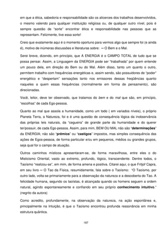em que a ética, sabedoria e responsabilidade são os alicerces dos trabalhos desenvolvidos,
o mesmo valendo para qualquer instituição religiosa ou, de qualquer outro nível, pois é
sempre questão de “sorte” encontrar ética e responsabilidade nas pessoas que as
representam. Felizmente, tive essa sorte!

Creio que exatamente aqui é o momento oportuno para vermos algo que sempre foi (e ainda
é), motivo de inúmeras discussões e literaturas sobre: ─ O Bem e o Mal.

Serei breve, dizendo, em princípio, que A ENERGIA é o CAMPO TOTAL de tudo que se
possa pensar. Assim, a Linguagem da ENERGIA pode ser “trabalhada” por quem entende
um pouco dela, em direção do Bem ou do Mal. Além disso, tanto um quanto o outro,
permitem trabalho com frequências energéticas e, assim sendo, são possuidores de “poder”
energético e “despertam” sensações tanto nos emissores dessas freqüências quanto
naqueles a quem essas frequências (normalmente em forma de pensamento), são
direcionadas.

Você, leitor, deve ter observado, que tratamos do bem e do mal que são, em princípio,
“escolhas” de cada Ego-pessoa.

Quanto ao mal que assola a humanidade, como um todo ( em variados níveis), o próprio
Planeta Terra, a Natureza, foi e é uma questão de consequência lógica da inobservância
das próprias leis naturais, da “cegueira” de grande parte da humanidade e do querer
ter/possuir, de cada Ego-pessoa. Assim, para mim, BEM OU MAL não são “determinações”
da ENERGIA; não são “prêmios” ou “castigos” impostos, mas simples consequência das
ações de Egos-pessoa, de forma particular e/ou em pequenos, médios ou grandes grupos,
seja qual for o campo de atuação.

Outros caminhos místicos apresentaram-se, de forma maravilhosa, entre eles o do
Misticismo Oriental, vasto ao extremo, profundo, lógico, transcendente. Dentre todos, o
Taoísmo “realizou-se”, em mim, de forma amena e positiva. Citarei aqui, o que Fritjof Capra,
em seu livro ─ O Tao da Física, resumidamente, fala sobre o Taoísmo: “O Taoísmo, por
outro lado, volta-se primariamente para a observação da natureza e a descoberta do Tao. A
felicidade humana, segundo os taoístas, é alcançada quando os homens seguem a ordem
natural, agindo espontaneamente e confiando em seu próprio conhecimento intuitivo.”
(negrito da autora)

Como acredito, profundamente, na observação da natureza, na ação espontânea e,
principalmente na Intuição, é que o Taoísmo encontrou profunda ressonância em minha
estrutura quântica.


                                            187
 