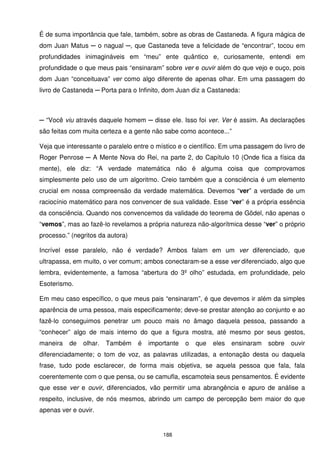 É de suma importância que fale, também, sobre as obras de Castaneda. A figura mágica de
dom Juan Matus ─ o nagual ─, que Castaneda teve a felicidade de “encontrar”, tocou em
profundidades inimagináveis em “meu” ente quântico e, curiosamente, entendi em
profundidade o que meus pais “ensinaram” sobre ver e ouvir além do que vejo e ouço, pois
dom Juan “conceituava” ver como algo diferente de apenas olhar. Em uma passagem do
livro de Castaneda ─ Porta para o Infinito, dom Juan diz a Castaneda:



─ “Você viu através daquele homem ─ disse ele. Isso foi ver. Ver é assim. As declarações
são feitas com muita certeza e a gente não sabe como acontece...”

Veja que interessante o paralelo entre o místico e o científico. Em uma passagem do livro de
Roger Penrose ─ A Mente Nova do Rei, na parte 2, do Capítulo 10 (Onde fica a física da
mente), ele diz: “A verdade matemática não é alguma coisa que comprovamos
simplesmente pelo uso de um algoritmo. Creio também que a consciência é um elemento
crucial em nossa compreensão da verdade matemática. Devemos “ver” a verdade de um
raciocínio matemático para nos convencer de sua validade. Esse “ver” é a própria essência
da consciência. Quando nos convencemos da validade do teorema de Gödel, não apenas o
“vemos”, mas ao fazê-lo revelamos a própria natureza não-algorítmica desse “ver” o próprio
processo.” (negritos da autora)

Incrível esse paralelo, não é verdade? Ambos falam em um ver diferenciado, que
ultrapassa, em muito, o ver comum; ambos conectaram-se a esse ver diferenciado, algo que
lembra, evidentemente, a famosa “abertura do 3º olho” estudada, em profundidade, pelo
Esoterismo.

Em meu caso específico, o que meus pais “ensinaram”, é que devemos ir além da simples
aparência de uma pessoa, mais especificamente; deve-se prestar atenção ao conjunto e ao
fazê-lo conseguimos penetrar um pouco mais no âmago daquela pessoa, passando a
“conhecer” algo de mais interno do que a figura mostra, até mesmo por seus gestos,
maneira   de   olhar.   Também    é   importante   o   que   eles   ensinaram   sobre   ouvir
diferenciadamente; o tom de voz, as palavras utilizadas, a entonação desta ou daquela
frase, tudo pode esclarecer, de forma mais objetiva, se aquela pessoa que fala, fala
coerentemente com o que pensa, ou se camufla, escamoteia seus pensamentos. É evidente
que esse ver e ouvir, diferenciados, vão permitir uma abrangência e apuro de análise a
respeito, inclusive, de nós mesmos, abrindo um campo de percepção bem maior do que
apenas ver e ouvir.


                                          188
 