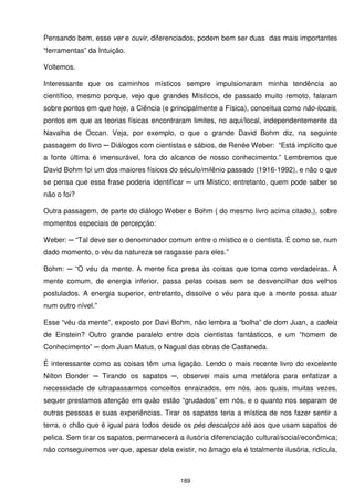 Pensando bem, esse ver e ouvir, diferenciados, podem bem ser duas das mais importantes
“ferramentas” da Intuição.

Voltemos.

Interessante que os caminhos místicos sempre impulsionaram minha tendência ao
científico, mesmo porque, vejo que grandes Místicos, de passado muito remoto, falaram
sobre pontos em que hoje, a Ciência (e principalmente a Física), conceitua como não-locais,
pontos em que as teorias físicas encontraram limites, no aqui/local, independentemente da
Navalha de Occan. Veja, por exemplo, o que o grande David Bohm diz, na seguinte
passagem do livro ─ Diálogos com cientistas e sábios, de Renée Weber: “Está implícito que
a fonte última é imensurável, fora do alcance de nosso conhecimento.” Lembremos que
David Bohm foi um dos maiores físicos do século/milênio passado (1916-1992), e não o que
se pensa que essa frase poderia identificar ─ um Místico; entretanto, quem pode saber se
não o foi?

Outra passagem, de parte do diálogo Weber e Bohm ( do mesmo livro acima citado,), sobre
momentos especiais de percepção:

Weber: ─ “Tal deve ser o denominador comum entre o místico e o cientista. É como se, num
dado momento, o véu da natureza se rasgasse para eles.”

Bohm: ─ “O véu da mente. A mente fica presa às coisas que toma como verdadeiras. A
mente comum, de energia inferior, passa pelas coisas sem se desvencilhar dos velhos
postulados. A energia superior, entretanto, dissolve o véu para que a mente possa atuar
num outro nível.”

Esse “véu da mente”, exposto por Davi Bohm, não lembra a “bolha” de dom Juan, a cadeia
de Einstein? Outro grande paralelo entre dois cientistas fantásticos, e um “homem de
Conhecimento” ─ dom Juan Matus, o Nagual das obras de Castaneda.

É interessante como as coisas têm uma ligação. Lendo o mais recente livro do excelente
Nilton Bonder ─ Tirando os sapatos ─, observei mais uma metáfora para enfatizar a
necessidade de ultrapassarmos conceitos enraizados, em nós, aos quais, muitas vezes,
sequer prestamos atenção em quão estão “grudados” em nós, e o quanto nos separam de
outras pessoas e suas experiências. Tirar os sapatos teria a mística de nos fazer sentir a
terra, o chão que é igual para todos desde os pés descalços até aos que usam sapatos de
pelica. Sem tirar os sapatos, permanecerá a ilusória diferenciação cultural/social/econômica;
não conseguiremos ver que, apesar dela existir, no âmago ela é totalmente ilusória, ridícula,



                                           189
 