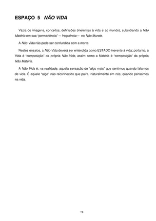 ESPAÇO 5 NÃO VIDA

  Vazia de imagens, conceitos, definições (inerentes à vida e ao mundo), subsidiando a Não
Matéria em sua “permanência” ─ frequência ─ no Não Mundo.

  A Não Vida não pode ser confundida com a morte.

  Nestes ensaios, a Não Vida deverá ser entendida como ESTADO inerente à vida; portanto, a
Vida é “composição” da própria Não Vida, assim como a Matéria é “composição” da própria
Não Matéria.

  A Não Vida é, na realidade, aquela sensação de “algo mais” que sentimos quando falamos
de vida. É aquele “algo” não reconhecido que paira, naturalmente em nós, quando pensamos
na vida.




                                           19
 