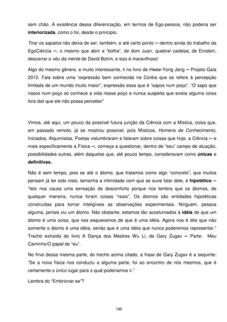 sem chão. A existência dessa diferenciação, em termos de Ego-pessoa, não poderia ser
interiorizada, como o foi, desde o princípio.

Tirar os sapatos não deixa de ser, também, e até certo ponto ─ dentro ainda do trabalho da
EgoCiência ─, o mesmo que abrir a “bolha”, de dom Juan, quebrar cadeias, de Einstein,
descerrar o véu da mente de David Bohm, e isso é maravilhoso!

Algo do mesmo gênero, e muito interessante, li no livro de Hwee-Yong Jang ─ Projeto Gaia
2012. Fala sobre uma “expressão bem conhecida na Coréia que se refere à percepção
limitada de um mundo muito maior”, expressão essa que é “sapos num poço”. “O sapo que
nasce num poço só conhece a vida nesse poço e nunca suspeita que exista alguma coisa
fora dali que ele não possa perceber”



Vimos, até aqui, um pouco da possível futura junção da Ciência com a Mística, coisa que,
em passado remoto, já se mostrou possível, pois Místicos, Homens de Conhecimento,
Iniciados, Alquimistas, Poetas vislumbraram e falaram sobre coisas que hoje, a Ciência ─ e
mais especificamente a Física ─, começa a questionar, dentro de “seu” campo de atuação,
possibilidades outras, além daquelas que, até pouco tempo, consideravam como únicas e
definitivas.

Não é sem tempo, pois se até o átomo, que tratamos como algo “concreto”, que muitos
pensam já ter sido visto, tamanha a intimidade com que se ouve falar dele, é hipotético ─
“Isto nos causa uma sensação de desconforto porque nos lembra que os átomos, de
qualquer maneira, nunca foram coisas “reais”. Os átomos são entidades hipotéticas
construídas para tornar inteligíveis as observações experimentais. Ninguém, pessoa
alguma, jamais viu um átomo. Não obstante, estamos tão acostumados à idéia de que um
átomo é uma coisa, que nos esquecemos de que é uma idéia. Agora nos é dito que não
somente o átomo é uma idéia, senão que é uma idéia que nunca poderemos representar.”
Trecho extraído do livro A Dança dos Mestres Wu Li, de Gary Zugav ─ Parte:           Meu
Caminho/O papel do “eu”.

No final dessa mesma parte, do trecho acima citado, a frase de Gary Zugav é a sequinte:
“Se a nova física nos conduziu a alguma parte, foi ao encontro de nós mesmos, que é
certamente o único lugar para o qual poderíamos ir.”

Lembra do “Embrionar-se”?




                                            190
 