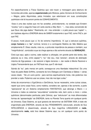 Foi especificamente a Física Quântica que veio trazer a mensagem para abertura de
horizontes até então, apenas experienciado pelo Místicos, pelos Homens de Conhecimento
─ Magos, pelos Alquimistas, pelos Iniciados, que adentraram em suas constituições
quânticas e de lá trouxeram partes do CONHECIMENTO.

Essa é uma das razões que me faz acreditar, profundamente, na verdade que Einstein
“revelou” com a seguinte frase em carta escrita a Max Born: “... mas estou convencido de
que Deus não joga dados.” Realmente, em meu entender ─ e pelo pouco que “captei” ─,
em hipótese alguma a ENERGIA deixa de SABER exatamente o que FAZ, como FAZ e, por
que FAZ.

O pouco, muito pouco que vi, foi de extrema importância. Vi, que a estrutura quântica,
corpo humano e o “eu” nominal, terreno é a contraparte Matéria da Não Matéria que
simplesmente É. Disso resulta, creio eu, a profunda importância da pessoa e também, sua
“insignificância”, conclusão a que se chega apenas e tão somente através da SENSAÇÃO.

Creio que aqui, após o acima, cabe explicar a utilização, em grande parte dos textos, das
palavras eu e meu, entre aspas(“”); “eu” não sou, mas “preciso”, através de abstração
máxima do Ego-pessoa ─ de racional e lógico terrenos ─, dar vazão à Mente Racional e
Lógica Transcendente que, se FAZ local mas, que É não-local.

Saindo do “eu”, pelo menos em parte, consegue-se uma liberdade indescritível. Eis uma
frase do padre Bede Griffiths, constante do livro Diálogos com Cientistas e Sábios ─ várias
vezes citado: “Há um outro ponto: para sermos espiritualmente livres, não podemos nos
prender a nada. Podemos usar as coisas, mas não nos ligar a elas.”

Antes de encerrarmos o EgoCiência e SerCiência, faz-se necessário, entre outras coisas,
repetir que como corpo físico, como matéria, considero ser, apenas e tão somente, a parte
“operacional” de um Sistema simplesmente FANTÁSTICO, que abrange o Macro ─ o
Universo e todos os sistemas “secundários” existentes nele, bem como o micro ─ entes
quânticos (denominados partículas, pela Ciência), que “estruturam” as mais diferenciadas
formas de “apresentação” da ENERGIA, tanto no Planeta Terra quanto em qualquer ponto
do Universo. Esse Sistema, ao qual gostaria de denominar de SISTEMA VIDA, é todo ele
engendrado pela ENERGIA, através de Seu PENSAMENTO; estruturado, através de Sua
INTELIGÊNCIA e disseminado, através de Sua magnífica LINGUAGEM e nada,
absolutamente nada, está fora desse Sistema aqui, ou em qualquer outro ponto do
Universo.




                                          191
 