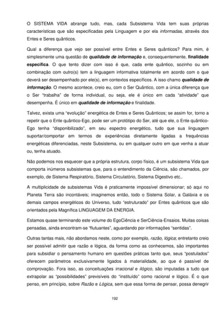 O SISTEMA VIDA abrange tudo, mas, cada Subsistema Vida tem suas próprias
características que são especificadas pela Linguagem e por ela informadas, através dos
Entes e Seres quânticos.

Qual a diferença que vejo ser possível entre Entes e Seres quânticos? Para mim, é
simplesmente uma questão de qualidade de informação e, consequentemente, finalidade
específica. O que tento dizer com isso é que, cada ente quântico, sozinho ou em
combinação com outro(s) tem a linguagem informativa totalmente em acordo com o que
deverá ser desempenhado por ele(s), em contextos específicos. A isso chamo qualidade de
informação. O mesmo acontece, creio eu, com o Ser Quântico, com a única diferença que
o Ser “trabalha” de forma individual, ou seja, ele é único em cada “atividade” que
desempenha. É único em qualidade de informação e finalidade.

Talvez, exista uma “evolução” energética de Entes e Seres Quânticos; se assim for, torno a
repetir que o Ente quântico-Ego, pode ser um protótipo do Ser, até que ele, o Ente quântico-
Ego tenha “disponibilizado”, em seu espectro energético, tudo que sua linguagem
suportar/comportar em termos de experiências diretamente ligadas a frequências
energéticas diferenciadas, neste Subsistema, ou em qualquer outro em que venha a atuar
ou, tenha atuado.

Não podemos nos esquecer que a própria estrutura, corpo físico, é um subsistema Vida que
comporta inúmeros subsistemas que, para o entendimento da Ciência, são chamados, por
exemplo, de Sistema Respiratório, Sistema Circulatório, Sistema Digestivo etc..

A multiplicidade de subsistemas Vida é praticamente impossível dimensionar; só aqui no
Planeta Terra são incontáveis; imaginemos então, todo o Sistema Solar, a Galáxia e os
demais campos energéticos do Universo, tudo “estruturado” por Entes quânticos que são
orientados pela Magnífica LINGUAGEM DA ENERGIA.

Estamos quase terminando este volume do EgoCiência e SerCiência-Ensaios. Muitas coisas
pensadas, ainda encontram-se “flutuantes”, aguardando por informações “sentidas”.

Outras tantas mais, não abordamos neste, como por exemplo, razão, lógica; entretanto creio
ser possível admitir que razão e lógica, da forma como as conhecemos, são importantes
para subsidiar o pensamento humano em questões práticas tanto que, seus “postulados”
oferecem parâmetros exclusivamente ligados à materialidade, ao que é passível de
comprovação. Fora isso, as conceituações irracional e ilógico, são imputadas a tudo que
extrapolar as “possibilidades” previsíveis do “instituído” como racional e lógico. É o que
penso, em princípio, sobre Razão e Lógica, sem que essa forma de pensar, possa denegrir


                                           192
 