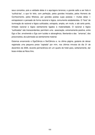 seus conceitos, pois a validade delas é o aqui/agora terrenos; o grande salto a ser feito é
“sutilizá-las”, o que foi feito, com perfeição, pelos grandes Iniciados, pelos Homens de
Conhecimento, pelos Místicos, por grandes poetas cujas poesias ─ muitas delas ─
extrapolaram o pensado de forma racional e lógica, comumente estabelecidas. O “foco” de
iluminação do racional e lógico sutilizados, extrapola, amplia, em muito, o até certo ponto,
limitado racional e lógico estritamente ligados à materialidade. O racional e lógico
“sutilizados” são transcendentes; permitem uma associação, extremamente positiva, entre
Ego e Ser, envolvendo o Ego com lucidez e abrangência, libertando-o das “amarras”, dos
preconceitos, da submissão ao estritamente material.

Estamos encerrando o EgoCiência e SerCiência e, na última página, gostaria de deixar
registrada uma pequena prece “captada” por mim, nos últimos minutos do dia 31 de
dezembro de 2005, durante permanência em um quarto de hotel para, solitariamente, dar
boas-vindas ao Novo Ano.




                                          193
 