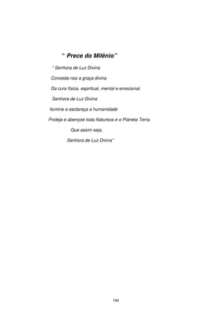 “ Prece do Milênio”
 “ Senhora de Luz Divina

 Conceda-nos a graça divina

 Da cura física, espiritual, mental e emocional.

 Senhora de Luz Divina

Ilumine e esclareça a humanidade

Proteja e abençoe toda Natureza e o Planeta Terra.

           Que assim seja,

         Senhora de Luz Divina”




                                 194
 