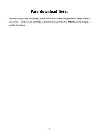 Para download livre.
Informação importante: O livro EgoCiência e SerCiência ─ Ensaios (bem como o EgoCiência e
SerCiência ─ Em busca de conexões Quânticas) foi encaminhado à AMORC, como doação e
guarda, do mesmo.




                                            2
 