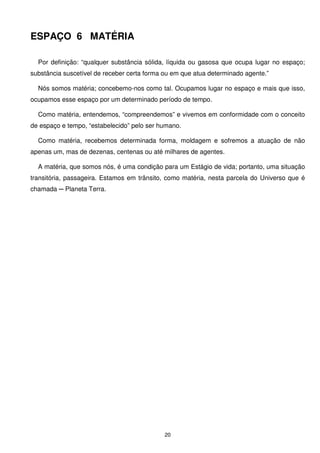 ESPAÇO 6 MATÉRIA

  Por definição: “qualquer substância sólida, líquida ou gasosa que ocupa lugar no espaço;
substância suscetível de receber certa forma ou em que atua determinado agente.”

  Nós somos matéria; concebemo-nos como tal. Ocupamos lugar no espaço e mais que isso,
ocupamos esse espaço por um determinado período de tempo.

  Como matéria, entendemos, “compreendemos” e vivemos em conformidade com o conceito
de espaço e tempo, “estabelecido” pelo ser humano.

  Como matéria, recebemos determinada forma, moldagem e sofremos a atuação de não
apenas um, mas de dezenas, centenas ou até milhares de agentes.

  A matéria, que somos nós, é uma condição para um Estágio de vida; portanto, uma situação
transitória, passageira. Estamos em trânsito, como matéria, nesta parcela do Universo que é
chamada ─ Planeta Terra.




                                             20
 