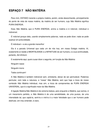 ESPAÇO 7 NÃO MATÉRIA

   Para mim, ESTADO inerente a própria matéria, porém, ainda desconhecido, principalmente
do ponto de vista de nossa matéria, da matéria do ser humano, cuja Não Matéria significa
PURA ENERGIA.

   Essa Não Matéria, que é PURA ENERGIA, anima a matéria e é indizível, individual e
indivisível.

   É indizível porque dela, usando simplesmente palavras, nada se pode dizer; nada se pode
explicar em profundidade.

   É individual ─ e eis a grande maravilha!

   Ela é a parcela Universal que cada um de nós traz, em nosso Estágio matéria. Aí,
exatamente aí reside a IMORTALIDADE e a INFINITUDE do ser humano, e a sua continuidade,
portanto, Ad infinitum.

   E exatamente aqui, quero ousar dizer o seguinte, em função da Não Matéria:

   Ninguém nasce

   Ninguém morre

   Todos continuam!

   A Não Matéria é também indivisível sem, entretanto, deixar de ser permutável. Podemos
permutar, com toda a natureza, a “nossa” Não Matéria, sem que haja a troca de nosso
conteúdo Não Matéria individual, mas sim, a troca de componentes de PURA ENERGIA
UNIVERSAL, que é o significado maior da Não Matéria.

   A ligação Matéria/Não Matéria é de extrema beleza, pois enquanto a Matéria, que somos, é
um mecanismo perfeito, a Não Matéria é de uma sensibilidade, de uma pureza, de uma
intensidade tal, que captá-la, senti-la e vivê-la é a maior felicidade que o ser humano pode
desfrutar, em meu entender, é claro.




                                              21
 