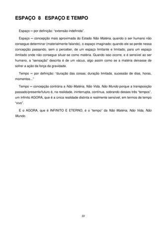 ESPAÇO 8 ESPAÇO E TEMPO

   Espaço ─ por definição: “extensão indefinida”.

   Espaço ─ concepção mais aproximada do Estado Não Matéria, quando o ser humano não
consegue determinar (materialmente falando), o espaço imaginado; quando ele se perde nessa
concepção passando, sem o perceber, de um espaço limitante e limitado, para um espaço
ilimitado onde não consegue situar-se como matéria. Quando isso ocorre, e é sensível ao ser
humano, a “sensação” descrita é de um vácuo, algo assim como se a matéria deixasse de
sofrer a ação da força da gravidade.

   Tempo ─ por definição: “duração das coisas; duração limitada, sucessão de dias, horas,
momentos...”

   Tempo ─ concepção contrária a Não Matéria, Não Vida, Não Mundo porque a transposição
passado/presente/futuro é, na realidade, ininterrupta, contínua, sobrando desses três “tempos”,
um Infinito AGORA, que é a única realidade distinta e realmente sensível, em termos de tempo
“vivo”.

   E o AGORA, que é INFINITO E ETERNO, é o “tempo” da Não Matéria, Não Vida, Não
Mundo.




                                               22
 