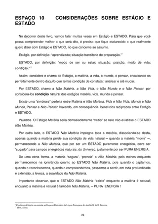 ESPAÇO 10                                      CONSIDERAÇÕES SOBRE ESTÁGIO E
ESTADO

      No decorrer deste livro, vamos falar muitas vezes em Estágio e ESTADO. Para que você
possa compreender melhor o que será dito, é preciso que fique esclarecido o que realmente
quero dizer com Estágio e ESTADO, no que concerne ao assunto.

      Estágio, por definição: “aprendizado; situação transitória de preparação.”∗

      ESTADO, por definição: “modo de ser ou estar; situação; posição, modo de vida;
condição.”∗∗

      Assim, considero e chamo de Estágio, a matéria, a vida, o mundo, o pensar, encaixando-os
perfeitamente dentro daquilo que temos condição de constatar, analisar e até mudar.

      Por ESTADO, chamo a Não Matéria, a Não Vida, o Não Mundo e o Não Pensar, por
considerá-los condição natural dos estágios matéria, vida, mundo e pensar.

      Existe uma “simbiose” perfeita entre Matéria e Não Matéria, Vida e Não Vida, Mundo e Não
Mundo, Pensar e Não Pensar, havendo, em consequência, benefícios recíprocos entre Estágio
e ESTADO.

      Vejamos. O Estágio Matéria seria demasiadamente “vazio” se nele não existisse o ESTADO
Não Matéria.

      Por outro lado, o ESTADO Não Matéria impregna toda a matéria, dissociando-se desta,
apenas quando a matéria perde sua condição de vida natural ─ quando a matéria “morre” ─,
permanecendo a Não Matéria, que por ser um ESTADO puramente energético, deve ser
“sugado” para campos energéticos naturais, do Universo, justamente por ser PURA ENERGIA.

      De uma certa forma, a matéria “segura”, “prende” a Não Matéria, pelo menos enquanto
permanecemos na ignorância quanto ao ESTADO Não Matéria, pois quando o captamos,
quando o reconhecemos, quando o compreendemos, passamos a sentir, em toda profundidade
e extensão, a leveza, a suavidade da Não Matéria.

      Importante observar, que o ESTADO Não Matéria “existe’ enquanto a matéria é natural;
enquanto a matéria é natural é também Não Matéria, ─ PURA ENERGIA !




∗
    Conforme definição encontrada no Pequeno Dicionário da Língua Portuguesa de Aurélio B. de H. Ferreira.
∗∗
    Idem, acima.


                                                                            24
 