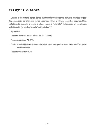 ESPAÇO 11 O AGORA

  Quando o ser humano pensa, dentro ou em conformidade com a estrutura chamada “lógica”
de pensar, cabe perfeitamente tempo fracionado minuto a minuto, segundo a segundo. Cabe
perfeitamente passado, presente e futuro, porque a “extensão” dada a cada um encaixa-se,
perfeitamente, dentro do chamado “raciocínio lógico”.

  Agora veja:

  Passado: condição do que deixou de ser AGORA;

  Presente: contínuo AGORA.

  Futuro: o mais indefinível e nunca realmente vivenciado, porque só se vive o AGORA, que é,
          em si mesmo─

  Passado/Presente/Futuro.




                                              25
 