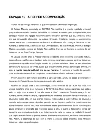ESPAÇO 12 A PERFEITA COMPOSIÇÃO

  Vamos ver se consigo transmitir, o que considero ser a Perfeita Composição.

  O Estágio Matéria, associado ao ESTADO Não Matéria é a grande realidade universal
porque é inconcebível a “solidão” da matéria, no Universo. A matéria, pura e simplesmente, não
consegue manter uma ligação mais íntima com o Universo, por mais que ela, a matéria, tenha
em sua composição elementos          do próprio Universo. Entretanto, mesmo o conhecimento
desses elementos comuns entre o ser humano e o Universo, não consegue despertar, no ser
humano, a consciência, a certeza de sua universalidade, de sua infinitude. Porém, o Estágio
Matéria associado, conexo ao Estado Não Matéria, traz ao ser humano a certeza de ser
Universal, de ser Pura Energia, Sempre.

  O Estágio Mundo, onde a “nossa” matéria se localiza, onde encontra seu habitat natural,
desenvolve-se, prolifera-se, é também muito concreto para fazer a pessoa sentir-se Universal,
principalmente quando esse Estágio Mundo, ao qual nos referimos, deixa de ser observado
como natural e passa a ser vivido, quase que exclusivamente, em sua composição artificial, ou
seja, o mundo material artificial, cria do ser humano. É realmente o mundo do concreto,
onde a validade maior está em comprovar, materialmente falando, tudo que nos cerca.

  Porém, quando o ser humano descobre o ESTADO Não Mundo, ele passa a beneficiar-se
bem mais do Estágio Mundo, tanto matéria quanto Não Matéria.

  Quanto ao Estágio Vida, a sua associação, a sua conexão ao ESTADO Não Vida, é o
vínculo mais forte entre o ser humano e o INFINITO dele. O ser humano aprendeu que após a
vida, ou seja, com a morte, é que ele passa a “viver” realmente. O curto espaço do ser
humano, entre a vida e a morte, é preenchido por inúmeras atividades físicas e mentais. As
atividades físicas são, em sua grande maioria, relacionadas à sobrevivência; as atividades
mentais, entre outras coisas, deveriam permitir ao ser humano, profundos questionamentos
sobre si mesmo, sobre a vida, mas normalmente, esses questionamentos do ser humano (pela
pouca amplitude e distorção das respostas dadas a ele), o levam a distanciar-se deles por
trazer-lhe uma profunda desilusão e um distanciamento, cada vez maior, da Unidade Universal
que palpita em seu íntimo e que ele procura ardentemente comprovar, de forma consciente ou
não. Assim, a esperança de que com a morte a pessoa possa encontrar essa Unidade
Universal, não é tão acalentadora.


                                              26
 