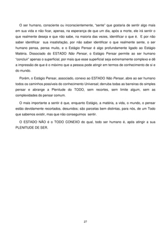 O ser humano, consciente ou inconscientemente, “sente” que gostaria de sentir algo mais
em sua vida e não ficar, apenas, na esperança de que um dia, após a morte, ele irá sentir o
que realmente deseja e que não sabe, na maioria das vezes, identificar o que é. E por não
saber identificar   sua insatisfação, por não saber identificar o que realmente sente, o ser
humano pensa, pensa muito, e o Estágio Pensar é algo profundamente ligado ao Estágio
Matéria. Dissociado do ESTADO Não Pensar, o Estágio Pensar permite ao ser humano
“concluir” apenas o superficial, por mais que esse superficial seja extremamente complexo e dê
a impressão de que é o máximo que a pessoa pode atingir em termos de conhecimento de si e
do mundo.

  Porém, o Estágio Pensar, associado, conexo ao ESTADO Não Pensar, abre ao ser humano
todos os caminhos possíveis do conhecimento Universal; derruba todas as barreiras do simples
pensar e abrange a Plenitude do TODO, sem recortes, sem limite algum, sem as
complexidades do pensar comum.

  O mais importante a sentir é que, enquanto Estágio, a matéria, a vida, o mundo, o pensar
estão devidamente recortados, desunidos; são parcelas bem distintas, para nós, de um Todo
que sabemos existir, mas que não conseguimos sentir.

  O ESTADO NÃO é o TODO CONEXO do qual, todo ser humano é, após atingir a sua
PLENITUDE DE SER.




                                              27
 