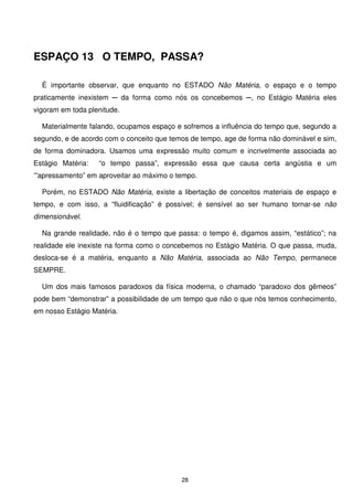 ESPAÇO 13 O TEMPO, PASSA?

  É importante observar, que enquanto no ESTADO Não Matéria, o espaço e o tempo
praticamente inexistem ─ da forma como nós os concebemos ─, no Estágio Matéria eles
vigoram em toda plenitude.

  Materialmente falando, ocupamos espaço e sofremos a influência do tempo que, segundo a
segundo, e de acordo com o conceito que temos de tempo, age de forma não dominável e sim,
de forma dominadora. Usamos uma expressão muito comum e incrivelmente associada ao
Estágio Matéria:   “o tempo passa”, expressão essa que causa certa angústia e um
‘”apressamento” em aproveitar ao máximo o tempo.

  Porém, no ESTADO Não Matéria, existe a libertação de conceitos materiais de espaço e
tempo, e com isso, a “fluidificação” é possível; é sensível ao ser humano tornar-se não
dimensionável.

  Na grande realidade, não é o tempo que passa: o tempo é, digamos assim, “estático”; na
realidade ele inexiste na forma como o concebemos no Estágio Matéria. O que passa, muda,
desloca-se é a matéria, enquanto a Não Matéria, associada ao Não Tempo, permanece
SEMPRE.

  Um dos mais famosos paradoxos da física moderna, o chamado “paradoxo dos gêmeos”
pode bem “demonstrar” a possibilidade de um tempo que não o que nós temos conhecimento,
em nosso Estágio Matéria.




                                           28
 