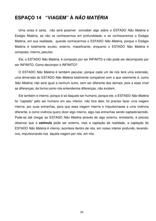 ESPAÇO 14 “VIAGEM” À NÃO MATÉRIA

  Uma coisa é certa, não será possível conceber algo sobre o ESTADO Não Matéria e
Estágio Matéria, se não os conhecermos em profundidade; e só conheceremos o Estágio
Matéria, em sua realidade, quando conhecermos o ESTADO Não Matéria, porque o Estágio
Matéria é totalmente avulso, externo, massificante, enquanto o ESTADO Não Matéria é
composto, interno, peculiar.

  Ele, o ESTADO Não Matéria, é composto por ser INFINITO e não pode ser decomposto por
ser INFINITO. Como decompor o INFINITO?

  O ESTADO Não Matéria é também peculiar, porque cada um de nós terá uma extensão,
uma dimensão do ESTADO Não Matéria totalmente compatível com o que realmente é, como
Não Matéria; não será igual a nenhum outro, sem ser diferente dos demais, pois a esse nível
as diferenças, da forma como nós entendemos diferenças, não existem.

  Ele também é interno, porque é só daquele ser humano, porque ele, o ESTADO Não Matéria
foi “captado” pelo ser humano em seu interior, não fora dele; foi preciso fazer uma viagem
interna, por suas entranhas, para que essa viagem interna o impulsionasse a uma vivência
diferente, e como vivência quero dizer algo interno, algo nas entranhas sendo captado/sentido.
Pode-se até chegar ao ESTADO Não Matéria através de algo externo, entretanto, é preciso
observar que o estímulo pode ser externo, mas a captação da realidade, a captação do
ESTADO Não Matéria é interno; acontece dentro de nós, em nosso interior profundo, levando-
nos, impulsionando-nos àquela viagem por nós, em nós.




                                             29
 