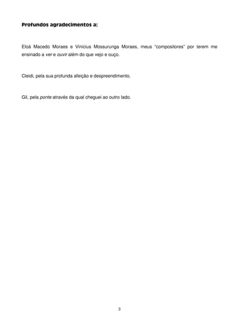 Profundos agradecimentos a:



Eloá Macedo Moraes e Vinicius Mossurunga Moraes, meus “compositores” por terem me
ensinado a ver e ouvir além do que vejo e ouço.



Cleidi, pela sua profunda afeição e despreendimento.



Gil, pela ponte através da qual cheguei ao outro lado.




                                               3
 