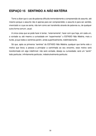 ESPAÇO 15 SENTINDO A NÃO MATÉRIA

  Torno a dizer que o uso de palavras dificulta tremendamente a compreensão do assunto, até
mesmo porque o assunto não é apenas para ser compreendido; o assunto é para ser sentido,
vivenciado e o que se sente, não tem como ser transferido através de palavras ou, de qualquer
outra forma comum, usual.

  A única coisa que se pode fazer é tentar, “externamente”, fazer com que haja, em cada um,
a vontade ou até mesmo a curiosidade em “experimentar” o ESTADO Não Matéria, mais a
fundo, já que todos o sentimos porém, ainda superficialmente, indefinidamente.

  Só que, após os primeiros “sentires” do ESTADO Não Matéria, qualquer que tenha sido o
motivo que levou a pessoa a principiar a caminhada ao seu encontro, esse motivo será
transformado em algo indefinível: não será vontade, desejo ou curiosidade; será um “sentir”
todo particular, infinitamente particular, indestrutivelmente particular.




                                                  30
 