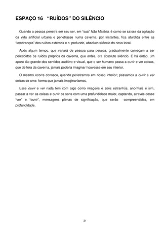 ESPAÇO 16 “RUÍDOS” DO SILÊNCIO

  Quando a pessoa penetra em seu ser, em “sua” Não Matéria, é como se saísse da agitação
da vida artificial urbana e penetrasse numa caverna; por instantes, fica aturdida entre as
“lembranças” dos ruídos externos e o profundo, absoluto silêncio do novo local.

  Após algum tempo, que variará de pessoa para pessoa, gradualmente começam a ser
percebidos os ruídos próprios da caverna, que antes, era absoluto silêncio. E há então, um
apuro tão grande dos sentidos auditivo e visual, que o ser humano passa a ouvir e ver coisas,
que de fora da caverna, jamais poderia imaginar houvesse em seu interior.

  O mesmo ocorre conosco, quando penetramos em nosso interior; passamos a ouvir e ver
coisas de uma forma que jamais imaginaríamos.

  Esse ouvir e ver nada tem com algo como imagens e sons estranhos, anormais e sim,
passar a ver as coisas e ouvir os sons com uma profundidade maior, captando, através desse
“ver” e “ouvir”, mensagens plenas de significação, que serão             compreendidas, em
profundidade.




                                              31
 