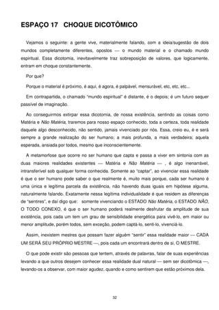 ESPAÇO 17 CHOQUE DICOTÔMICO

  Vejamos o seguinte: a gente vive, materialmente falando, com a ideia/sugestão de dois
mundos completamente diferentes, opostos  o mundo material e o chamado mundo
espiritual. Essa dicotomia, inevitavelmente traz sobreposição de valores, que logicamente,
entram em choque constantemente.

  Por que?

  Porque o material é próximo, é aqui, é agora, é palpável, mensurável, etc, etc, etc...

  Em contrapartida, o chamado “mundo espiritual” é distante, é o depois; é um futuro sequer
passível de imaginação.

  Ao conseguirmos extirpar essa dicotomia, de nossa existência, sentindo as coisas como
Matéria e Não Matéria, traremos para nosso espaço conhecido, toda a certeza, toda realidade
daquele algo desconhecido, não sentido, jamais vivenciado por nós. Essa, creio eu, é e será
sempre a grande realização do ser humano; a mais profunda, a mais verdadeira; aquela
esperada, ansiada por todos, mesmo que inconscientemente.

  A metamorfose que ocorre no ser humano que capta e passa a viver em sintonia com as
duas maiores realidades existentes  Matéria e Não Matéria  , é algo inenarrável,
intransferível sob qualquer forma conhecida. Somente ao “captar”, ao vivenciar essa realidade
é que o ser humano pode saber o que realmente é, muito mais porque, cada ser humano é
uma única e legítima parcela da existência, não havendo duas iguais em hipótese alguma,
naturalmente falando. Exatamente nessa legítima individualidade é que residem as diferenças
de “sentires”, e daí digo que: somente vivenciando o ESTADO Não Matéria, o ESTADO NÃO,
O TODO CONEXO, é que o ser humano poderá realmente desfrutar da amplitude de sua
existência, pois cada um tem um grau de sensibilidade energética para vivê-lo, em maior ou
menor amplitude, porém todos, sem exceção, podem captá-lo, senti-lo, vivenciá-lo.

  Assim, inexistem mestres que possam fazer alguém “sentir” essa realidade maior  CADA
UM SERÁ SEU PRÓPRIO MESTRE , pois cada um encontrará dentro de si, O MESTRE.

  O que pode existir são pessoas que tentem, através de palavras, falar de suas experiências
levando a que outros desejem conhecer essa realidade dual natural  sem ser dicotômica ,
levando-os a observar, com maior agudez, quando e como sentirem que estão próximos dela.




                                               32
 