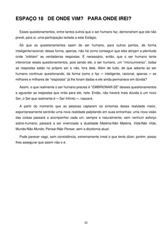 ESPAÇO 18 DE ONDE VIM? PARA ONDE IREI?

  Esses questionamentos, entre tantos outros que o ser humano faz, demonstram que ele não
prevê, para si, uma participação isolada a este Estágio.

  Só que os questionamentos saem do ser humano, para outros pontos, de forma
inteligente/racional; dessa forma, apenas, não há como conseguir que eles atinjam a plenitude
onde “orbitam” as verdadeiras respostas. É necessário, então, que o ser humano tente
interiorizar esses questionamentos, pois sendo ele, o ser humano, um “microuniverso”, todas
as respostas estão no próprio ser e não, fora dele. Além de tudo, de que adianta ao ser
humano continuar questionando, da forma como o faz ─ inteligente, racional, apenas ─ se
milhares e milhares de “respostas” já lhe foram dadas e ele ainda permanece em dúvida?

  Assim, o que realmente o ser humano precisa é “EMBRIONAR-SE” desses questionamentos
e aguardar as respostas que virão para ele, nele. Então, não haverá mais dúvida e um novo
Ser, o Ser que realmente é ─ Ser Infinito ─, nascerá.

  A partir do momento que as pessoas captarem os sintomas dessa realidade maior,
espontaneamente sentirão uma nova realidade palpitando em suas entranhas; uma nova visão
das coisas passará a acompanhar cada um, sempre e naturalmente, sem nenhum esforço
sobre-humano; passará a ser vivenciada a dualidade Matéria/Não Matéria, Vida/Não Vida,
Mundo/Não Mundo, Pensar/Não Pensar, sem a dicotomia atual.

  Pode parecer vago, sem consistência, extremamente irreal o que tento dizer; porém, posso
lhes assegurar que assim não o é.




                                               33
 