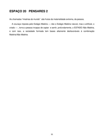 ESPAÇO 20 PENSARES 2

As chamadas “misérias do mundo” são frutos da materialidade extrema, da pessoa.

  A couraça imposta pelo Estágio Matéria  não o Estágio Matéria natural, mas o artificial, o
criado  , torna a pessoa incapaz de captar e sentir, profundamente, o ESTADO Não Matéria,
e com isso, a sociedade formada tem bases altamente desfavoráveis à combinação
Matéria/Não Matéria.




                                             35
 