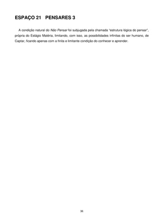 ESPAÇO 21 PENSARES 3

  A condição natural do Não Pensar foi subjugada pela chamada “estrutura lógica do pensar”,
própria do Estágio Matéria, limitando, com isso, as possibilidades infinitas do ser humano, de
Captar, ficando apenas com a finita e limitante condição do conhecer e aprender.




                                              36
 