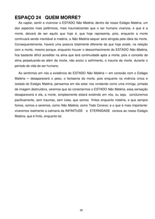 ESPAÇO 24 QUEM MORRE?
  Ao captar, sentir e vivenciar o ESTADO Não Matéria, dentro de nosso Estágio Matéria, um
dos aspectos mais polêmicos, mais traumatizantes que o ser humano vivencia, e que é a
morte, deixará de ser aquilo que hoje é, que hoje representa, pois, enquanto a morte
continuará sendo inevitável à matéria, a Não Matéria sequer será atingida pela ideia da morte.
Consequentemente, haverá uma postura totalmente diferente da que hoje existe, na relação
com a morte, mesmo porque, enquanto houver o desconhecimento do ESTADO Não Matéria,
fica bastante difícil acreditar na alma que terá continuidade após a morte, pois o conceito de
alma perpetuando-se além da morte, não exclui o sofrimento, o trauma da morte, durante o
período de vida do ser humano.

  Ao sentirmos em nós a existência do ESTADO Não Matéria ─ em conexão com o Estágio
Matéria ─ desaparecerá o peso, o fantasma da morte, pois enquanto na vivência única e
isolada do Estágio Matéria, pensamos em ela estar nos rondando como uma inimiga, pintada
de imagem destruidora, veremos que ao conectarmos o ESTADO Não Matéria, essa sensação
desaparecerá e ela, a morte, simplesmente estará existindo em nós, ou seja, concluiremos
pacificamente, sem traumas, sem lutas, que somos finitos enquanto matéria, e que sempre
fomos, somos e seremos, como Não Matéria, como Todo Conexo; e o que é mais importante:
viveremos realmente a calmaria da INFINITUDE      e ETERNIDADE conexa ao nosso Estágio
Matéria, que é finito, enquanto tal.




                                             39
 