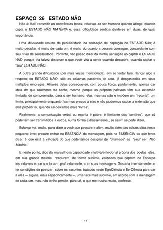 ESPAÇO 26 ESTADO NÃO
  Não é fácil transmitir as ocorrências todas, relativas ao ser humano quando atinge, quando
capta o ESTADO NÃO MATÉRIA e, essa dificuldade sentida divide-se em duas, de igual
importância.

  Uma dificuldade resulta da peculiaridade da sensação de captação do ESTADO Não; é
muito peculiar; é muito de cada um; é muito do quanto a pessoa consegue, concordante com
seu nível de sensibilidade. Portanto, não posso dizer da minha sensação ao captar o ESTADO
NÃO porque iria talvez distorcer o que você virá a sentir quando descobrir, quando captar o
“seu” ESTADO NÃO.

  A outra grande dificuldade (por mais vezes mencionada), em se tentar falar, lançar algo a
respeito do ESTADO NÃO, são as palavras passíveis de uso, já desgastadas em seus
múltiplos empregos. Através delas consegue-se, com pouca força, palidamente, apenas dar
ideia do que realmente se sente, mesmo porque as próprias palavras têm sua extensão
limitada de compreensão, para o ser humano; elas mesmas são e impõem um “recorte”, um
limite, principalmente enquanto ficarmos presos a elas e não pudermos captar a extensão que
elas podem ter, quando as deixamos mais “livres”.

  Realmente, a comunicação verbal ou escrita é pobre, é limitante dos “sentires”, que só
poderiam ser transmitidos a outros, numa forma extrassensorial, se assim se pode dizer.

  Esforço-me, então, para dizer a você que procure ir além, muito além das coisas ditas neste
pequeno livro; procure entrar na ESSÊNCIA da mensagem, pois na ESSÊNCIA do que tento
dizer, é que está a validade do que poderíamos designar de “chamado” ao “seu” ser Não
Matéria.

  E neste ponto, digo da maravilhosa capacidade intuitiva/emocional própria dos poetas; eles,
em sua grande maioria, “traduzem” de forma sublime, verdades que captam de Espaços
insondáveis e que nos tocam, profundamente, com suas mensagens. Gostaria imensamente de
ter condições de poetizar, sobre os assuntos tratados neste EgoCiência e SerCiência para dar
a eles ─ alguns, mais especificamente ─, uma face mais sublime, em acordo com a mensagem
de cada um, mas, não tenho pendor para tal, o que me frustra muito, confesso.




                                             41
 