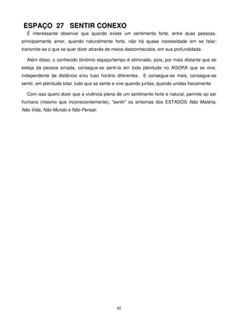 ESPAÇO 27 SENTIR CONEXO
  É interessante observar que quando existe um sentimento forte, entre duas pessoas,
principalmente amor, quando naturalmente forte, não há quase necessidade em se falar;
transmite-se o que se quer dizer através de meios desconhecidos, em sua profundidade.

  Além disso, o conhecido binômio espaço/tempo é eliminado, pois, por mais distante que se
esteja da pessoa amada, consegue-se senti-la em toda plenitude no AGORA que se vive,
independente de distância e/ou fuso horário diferentes. E consegue-se mais, consegue-se
sentir, em plenitude total, tudo que se sente e vive quando juntas, quando unidas fisicamente.

  Com isso quero dizer que a vivência plena de um sentimento forte e natural, permite ao ser
humano (mesmo que inconscientemente), “sentir” os sintomas dos ESTADOS Não Matéria,
Não Vida, Não Mundo e Não Pensar.




                                               42
 