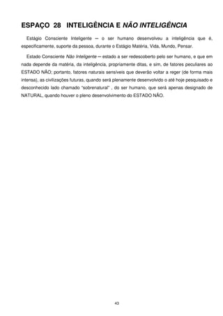 ESPAÇO 28 INTELIGÊNCIA E NÃO INTELIGÊNCIA
  Estágio Consciente Inteligente ─ o ser humano desenvolveu a inteligência que é,
especificamente, suporte da pessoa, durante o Estágio Matéria, Vida, Mundo, Pensar.

  Estado Consciente Não Inteligente ─ estado a ser redescoberto pelo ser humano, e que em
nada depende da matéria, da inteligência, propriamente ditas, e sim, de fatores peculiares ao
ESTADO NÃO; portanto, fatores naturais sensíveis que deverão voltar a reger (de forma mais
intensa), as civilizações futuras, quando será plenamente desenvolvido o até hoje pesquisado e
desconhecido lado chamado “sobrenatural” , do ser humano, que será apenas designado de
NATURAL, quando houver o pleno desenvolvimento do ESTADO NÃO.




                                             43
 