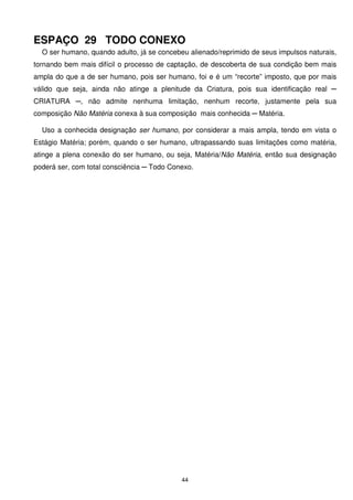 ESPAÇO 29 TODO CONEXO
  O ser humano, quando adulto, já se concebeu alienado/reprimido de seus impulsos naturais,
tornando bem mais difícil o processo de captação, de descoberta de sua condição bem mais
ampla do que a de ser humano, pois ser humano, foi e é um “recorte” imposto, que por mais
válido que seja, ainda não atinge a plenitude da Criatura, pois sua identificação real ─
CRIATURA ─, não admite nenhuma limitação, nenhum recorte, justamente pela sua
composição Não Matéria conexa à sua composição mais conhecida ─ Matéria.

  Uso a conhecida designação ser humano, por considerar a mais ampla, tendo em vista o
Estágio Matéria; porém, quando o ser humano, ultrapassando suas limitações como matéria,
atinge a plena conexão do ser humano, ou seja, Matéria/Não Matéria, então sua designação
poderá ser, com total consciência ─ Todo Conexo.




                                            44
 