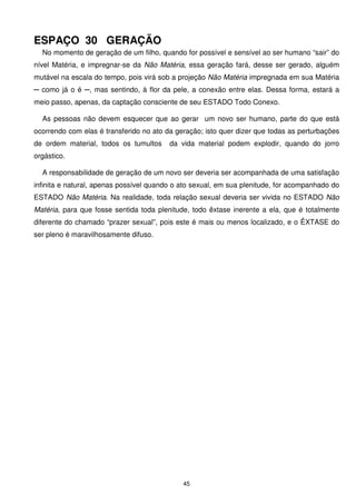 ESPAÇO 30 GERAÇÃO
  No momento de geração de um filho, quando for possível e sensível ao ser humano “sair” do
nível Matéria, e impregnar-se da Não Matéria, essa geração fará, desse ser gerado, alguém
mutável na escala do tempo, pois virá sob a projeção Não Matéria impregnada em sua Matéria
─ como já o é ─, mas sentindo, à flor da pele, a conexão entre elas. Dessa forma, estará a
meio passo, apenas, da captação consciente de seu ESTADO Todo Conexo.

  As pessoas não devem esquecer que ao gerar um novo ser humano, parte do que está
ocorrendo com elas é transferido no ato da geração; isto quer dizer que todas as perturbações
de ordem material, todos os tumultos     da vida material podem explodir, quando do jorro
orgástico.

  A responsabilidade de geração de um novo ser deveria ser acompanhada de uma satisfação
infinita e natural, apenas possível quando o ato sexual, em sua plenitude, for acompanhado do
ESTADO Não Matéria. Na realidade, toda relação sexual deveria ser vivida no ESTADO Não
Matéria, para que fosse sentida toda plenitude, todo êxtase inerente a ela, que é totalmente
diferente do chamado “prazer sexual”, pois este é mais ou menos localizado, e o ÊXTASE do
ser pleno é maravilhosamente difuso.




                                             45
 