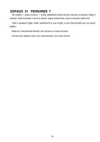 ESPAÇO 31 PENSARES 7
  Na matéria ─ corpo humano ─, existe obediência natural às leis naturais universais. Nada é
imposto; nada é forçado; o fluxo é natural, segue exatamente o que a natureza determina.

  Todo e qualquer órgão “sabe” exatamente a sua função, a sua interconexão com os outros
órgãos.

  Nada há, naturalmente falando, de inconexo no corpo humano.

  Comece por observar isso, com mais atenção, com mais carinho.




                                             46
 