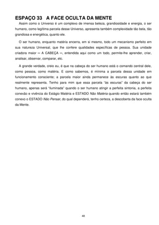 ESPAÇO 33 A FACE OCULTA DA MENTE
  Assim como o Universo é um complexo de imensa beleza, grandiosidade e energia, o ser
humano, como legítima parcela desse Universo, apresenta também complexidade tão bela, tão
grandiosa e energética, quanto ele.

  O ser humano, enquanto matéria encerra, em si mesmo, todo um mecanismo perfeito em
sua natureza Universal, que lhe confere qualidades específicas de pessoa. Sua unidade
criadora maior ─ A CABEÇA ─, entendida aqui como um todo, permite-lhe aprender, criar,
analisar, observar, comparar, etc.

  A grande verdade, creio eu, é que na cabeça do ser humano está o comando central dele,
como pessoa, como matéria. E como sabemos, é mínima a parcela dessa unidade em
funcionamento consciente; a parcela maior ainda permanece às escuras quanto ao que
realmente representa. Tenho para mim que essa parcela “às escuras” da cabeça do ser
humano, apenas será “iluminada” quando o ser humano atingir a perfeita sintonia, a perfeita
conexão e vivência do Estágio Matéria e ESTADO Não Matéria quando então estará também
conexo o ESTADO Não Pensar, do qual dependerá, tenho certeza, a descoberta da face oculta
da Mente.




                                            48
 