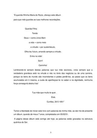 “À querida filhinha Maria do Rocio, ofereço este álbum

para que nele guardes as tuas melhores recordações.



             Querida Filha:

                      Tendo

            Deus ─ como único Bem

                   a vida ─ como meio

                    a virtude ─ por sustentáculo,

            Olha teu futuro, amando sempre a virtude;

                    Entra na vida!

                              Sorri!

                                Caminha!

Lembrando-te sempre destas palavras que tua mãe escreveu, creia sempre que a
verdadeira grandeza está na virtude e não no êxito dos negócios ou de uma carreira,
porque os bens do mundo são inconstantes e podes perdê-los, ao passo que os bens
acumulados em ti mesma, a custa de aperfeiçoar-te no saber e na dignidade, nenhuma
força conseguirá destruí-los!



                      Tua mãe que muito te quer.

                                            Eloá.

                                        Curitiba, 29-5-1951”



Tomei a liberdade de iniciar este livro com palavras de minha mãe, ao dar-me de presente
um álbum, quando de meus 7 anos, completados em 05/02/51.

A página desse álbum está comigo até hoje; as palavras estão gravadas na estrutura
quântica do Ser.




                                            5
 