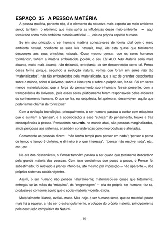ESPAÇO 35 A PESSOA MATÉRIA
   A pessoa matéria, portanto nós, é o elemento da natureza mais exposto ao meio-ambiente
sendo também o elemento que mais sofre as influências desse meio-ambiente               ─ aqui
focalizado como meio ambiente material/artificial ─ , cria da própria espécie humana.

   Se em seu princípio, o ser humano matéria conectava-se de forma total com o meio
ambiente natural, obediente as suas leis naturais, hoje, ele está quase que totalmente
desconexo aos seus princípios naturais. Ouso mesmo pensar, que os seres humanos
“primários”, tinham a matéria embrutecida porém, o seu ESTADO Não Matéria seria mais
atuante, muito mais atuante, não deixando, entretanto, de ser desconhecido como tal. Penso
dessa forma porque, seguindo a evolução natural, vemos que foram em seres não tão
“materializados”, não tão embrutecidos pela materialidade, que a luz de grandes descobertas
sobre o mundo, sobre o Universo, sobre a Natureza e sobre o próprio ser, fez-se. Foi em seres
menos materializados, que a força do pensamento supra-humano fez-se presente, com a
transparência do Universal, pois esses seres praticamente foram responsáveis pelos alicerces
do conhecimento humano. O que se fez, na sequência, foi aprimorar, desenvolver aquilo que
poderíamos chamar de “princípios”.

   Com a evolução tecnológica, principalmente, o ser humano passou a contar com máquinas
que o auxiliam a “pensar”, e a acomodação a esse “sufocar” do pensamento, trouxe e traz
consequências à pessoa. Pensadores naturais, no mundo atual, são pessoas marginalizadas,
ainda perigosas aos sistemas, e também consideradas como improdutivas e alienadas.

   Comumente as pessoas dizem: “não tenho tempo para pensar em nada”; “pensar é perda
de tempo e tempo é dinheiro, e dinheiro é o que interessa”, “pensar não resolve nada”, etc.,
etc., etc. .

   Na era dos descartáveis, o Pensar também passou a ser quase que totalmente descartado
pela grande maioria das pessoas. Com isso concluímos que pouco a pouco, o Pensar foi
subestimado, foi relevado a planos inferiores, até mesmo por imposição ─ não aparente ─, dos
próprios sistemas sociais vigentes.

   Assim, o ser humano não pensou naturalmente; materializou-se quase que totalmente;
entregou-se às mãos da “máquina”, da “engrenagem” ─ cria do próprio ser humano; fez-se,
produziu-se conforme aquilo que o social-material vigente, exigia.

   Materialmente falando, evoluiu muito. Mas hoje, o ser humano sente, que do material, pouco
mais há a esperar, a não ser o estrangulamento, o colapso do próprio material, principalmente
pela destruição compulsiva do Natural.

                                               50
 