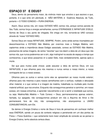 ESPAÇO 37 E DEUS?
  Deus, dentro do pensamento maior, da vivência maior que envolve o que escrevo e que,
portanto, é o que sinto em plenitude, é     NÃO MATÉRIA, é       Essência Absoluta, de Tudo,
portanto ─ O TODO CONEXO ─ PURA ENERGIA.

  Assim, Deus somos nós, em nosso ESTADO NÃO; somos nós, porque somos parcela de
Seu Todo; somos força e energia semelhantes; somos ETERNIDADE E INFINITUDE D’DELE.
Somos de Deus o seu ponto de chegada; Ele chega em nós, tornando-se UNO conosco
através do “nosso” ESTADO NÃO.

  Somos Deus em nossa INFINITUDE, SEMPRE. Porém, como ainda somos incompletos por
desconhecermos o ESTADO Não Matéria, por vivermos mais o Estágio Matéria, sem
captarmos ainda a importância desse Estágio associado, conexo ao ESTADO Não Matéria,
precisamos de certas imagens, de certos “recortes” que nos deem a ideia de um deus que não
somos nós, que nunca poderemos ser e sim, algo inatingível na escala de espaço e tempo que
conhecemos, e que talvez possamos vir a saber Dele, mais verdadeiramente, apenas após a
morte.

  Sei que para muitos pode chocar, pode assustar a ideia de sermos Deus, em sua
INFINITUDE; é que olhamos para nós mesmos e nunca vemos o nosso interior, a nossa
contraparte de luz; o nosso avesso.

  Olhamos para os outros e vemos como eles se apresentam ao nosso mundo exterior;
olhamos para nós mesmos e para nossos semelhantes com o confuso, nublado e deturpado
olhar material, e o que vemos é a imagem da matéria, trabalhada ou mutilada pelo mundo
material artificial, que nos envolve. Enquanto não conseguirmos penetrar e caminhar, em nosso
avesso, em nossas entranhas, e aprender naturalmente a ver e sentir a totalidade que somos,
ou seja: Matéria/Não Matéria ─ Todo Conexo ─ Deus, permaneceremos apenas exterior,
fachada, luz apagada; não conseguiremos produzir em nós a Alquimia do Amor e Ele
permanecerá     fora   de   nós;   não    conseguiremos,   não    alcançaremos    a   UNIÃO
CONSUBSTANCIAL com Ele.

  Se demos à Energia Criativa o nome de Deus é hora de pensarmos em conhecer melhor
essa ENERGIA, saindo um pouco do contexto religioso e penetrando em um dos pontos da
Física ─ Física Quântica ─ que certamente trará maior amplitude de conexão ao se pensar a
Energia Criativa, tenho absoluta certeza disso.




                                                  53
 