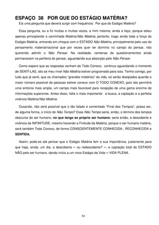 ESPAÇO 38 POR QUE DO ESTÁGIO MATÉRIA?
  Eis uma pergunta que deverá surgir com frequência: Por que do Estágio Matéria?

  Essa pergunta, eu a fiz muitas e muitas vezes, a mim mesma; ainda a faço, porque estou
apenas principiando a caminhada Matéria/Não Matéria; portanto, trago ainda toda a força do
Estágio Matéria, entrando em choque com o ESTADO Não Matéria, principalmente pelo uso do
pensamento material/racional que por vezes quer ter domínio no campo do pensar, não
querendo admitir o Não Pensar. Na realidade, centenas de questionamentos ainda
permanecem na periferia do pensar, aguardando sua absorção pelo Não Pensar.

  Como espero que as respostas venham do Todo Conexo, continuo aguardando o momento
de SENTÍ-LAS, isto se meu nível Não Matéria estiver programado para isso. Tenho comigo, por
tudo que já senti, que os chamados “grandes mistérios” da vida, só serão dissipados quando o
maior número possível de pessoas estiver conexo com O TODO CONEXO, pois isto permitirá
uma sintonia mais ampla, um campo mais favorável para recepção de uma gama enorme de
informações superiores. Antes disso, falta o mais importante: a busca, a captação e a perfeita
vivência Matéria/Não Matéria.

  Ousando, não será possível que o tão falado e comentado “Final dos Tempos”, possa ser,
de alguma forma, o início do Não Tempo? Esse Não Tempo seria, então, o término dos tempos
obscuros do ser humano, no que tange ao próprio ser humano; seria então, a descoberta e
vivência da INFINITUDE, mesmo havendo a Finitude da Matéria, porque o ser humano matéria,
será também Todo Conexo, de forma CONSCIENTEMENTE CONHECIDA , RECONHECIDA e
SENTIDA.

  Assim, pode-se até pensar que o Estágio Matéria tem a sua importância, justamente para
que haja, ainda, um dia, a descoberta ─ ou redescoberta? ─, e captação total do ESTADO
NÃO pelo ser humano, dando início a um novo Estágio de Vida ─ VIDA PLENA.




                                             54
 