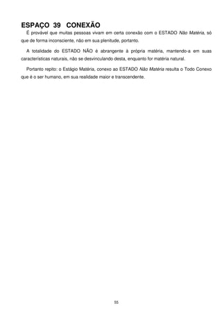 ESPAÇO 39 CONEXÃO
  É provável que muitas pessoas vivam em certa conexão com o ESTADO Não Matéria, só
que de forma inconsciente, não em sua plenitude, portanto.

  A totalidade do ESTADO NÃO é abrangente à própria matéria, mantendo-a em suas
características naturais, não se desvinculando desta, enquanto for matéria natural.

  Portanto repito: o Estágio Matéria, conexo ao ESTADO Não Matéria resulta o Todo Conexo
que é o ser humano, em sua realidade maior e transcendente.




                                               55
 