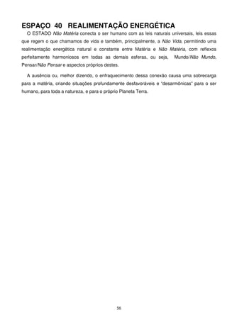 ESPAÇO 40 REALIMENTAÇÃO ENERGÉTICA
  O ESTADO Não Matéria conecta o ser humano com as leis naturais universais, leis essas
que regem o que chamamos de vida e também, principalmente, a Não Vida, permitindo uma
realimentação energética natural e constante entre Matéria e Não Matéria, com reflexos
perfeitamente harmoniosos em todas as demais esferas, ou seja,       Mundo/Não Mundo,
Pensar/Não Pensar e aspectos próprios destes.

  A ausência ou, melhor dizendo, o enfraquecimento dessa conexão causa uma sobrecarga
para a matéria, criando situações profundamente desfavoráveis e “desarmônicas” para o ser
humano, para toda a natureza, e para o próprio Planeta Terra.




                                             56
 