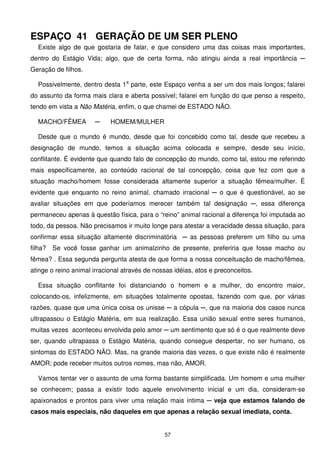 ESPAÇO 41 GERAÇÃO DE UM SER PLENO
  Existe algo de que gostaria de falar, e que considero uma das coisas mais importantes,
dentro do Estágio Vida; algo, que de certa forma, não atingiu ainda a real importância ─
Geração de filhos.

  Possivelmente, dentro desta 1a parte, este Espaço venha a ser um dos mais longos; falarei
do assunto da forma mais clara e aberta possível; falarei em função do que penso a respeito,
tendo em vista a Não Matéria, enfim, o que chamei de ESTADO NÃO.

  MACHO/FÊMEA         ─     HOMEM/MULHER

  Desde que o mundo é mundo, desde que foi concebido como tal, desde que recebeu a
designação de mundo, temos a situação acima colocada e sempre, desde seu início,
conflitante. É evidente que quando falo de concepção do mundo, como tal, estou me referindo
mais especificamente, ao conteúdo racional de tal concepção, coisa que fez com que a
situação macho/homem fosse considerada altamente superior a situação fêmea/mulher. É
evidente que enquanto no reino animal, chamado irracional ─ o que é questionável, ao se
avaliar situações em que poderíamos merecer também tal designação ─, essa diferença
permaneceu apenas à questão física, para o “reino” animal racional a diferença foi imputada ao
todo, da pessoa. Não precisamos ir muito longe para atestar a veracidade dessa situação, para
confirmar essa situação altamente discriminatória ─ as pessoas preferem um filho ou uma
filha?   Se você fosse ganhar um animalzinho de presente, preferiria que fosse macho ou
fêmea? . Essa segunda pergunta atesta de que forma a nossa conceituação de macho/fêmea,
atinge o reino animal irracional através de nossas idéias, atos e preconceitos.

  Essa situação conflitante foi distanciando o homem e a mulher, do encontro maior,
colocando-os, infelizmente, em situações totalmente opostas, fazendo com que, por várias
razões, quase que uma única coisa os unisse ─ a cópula ─, que na maioria dos casos nunca
ultrapassou o Estágio Matéria, em sua realização. Essa união sexual entre seres humanos,
muitas vezes aconteceu envolvida pelo amor ─ um sentimento que só é o que realmente deve
ser, quando ultrapassa o Estágio Matéria, quando consegue despertar, no ser humano, os
sintomas do ESTADO NÃO. Mas, na grande maioria das vezes, o que existe não é realmente
AMOR; pode receber muitos outros nomes, mas não, AMOR.

  Vamos tentar ver o assunto de uma forma bastante simplificada. Um homem e uma mulher
se conhecem; passa a existir todo aquele envolvimento inicial e um dia, consideram-se
apaixonados e prontos para viver uma relação mais íntima ─ veja que estamos falando de
casos mais especiais, não daqueles em que apenas a relação sexual imediata, conta.


                                               57
 