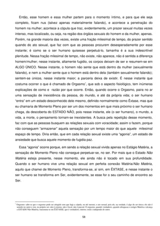 Então, esse homem e essa mulher partem para o momento íntimo, e para que ele seja
completo, ficam nus (talvez apenas materialmente falando), e acontece a penetração do
homem na mulher; acontece a cópula que traz, evidentemente, um prazer sexual muitas vezes
intenso, mas localizado, ou seja, na região dos órgãos sexuais do homem e da mulher, apenas.
Porém, na grande maioria das vezes, existe uma fração milesimal de tempo, do prazer sentido
quando do ato sexual, que faz com que as pessoas procurem desesperadamente por esse
instante; é como se o ser humano quisesse perpetuá-lo, tamanha é a sua indescritível
plenitude. Nessa fração milesimal de tempo, não existe, não aparece, não é sentida a diferença
homem/mulher; nesse instante, altamente fugidio, os corpos deixam de ser e resumem-se em
ALGO ÚNICO. Nesse instante, o homem não sente que está dentro da mulher (sexualmente
falando), e nem a mulher sente que o homem está dentro dela (também sexualmente falando);
sentem-se únicos, nesse instante maior; a parceria deixa de existir. É nesse instante que
costuma ocorrer o que é chamado de Orgasmo∗, que sob o aspecto fisiológico, tem inúmeras
explicações de como e razão por que ocorre. Então, quando ocorre o Orgasmo, paira no ar
uma sensação de inexistência da pessoa, do mundo, e até da própria vida; o ser humano
“entra” em um estado desconhecido dele mesmo, definido normalmente como Êxtase, mas que
eu chamaria de Momento Pleno por ser um dos momentos em que mais próximo o ser humano
chega, da descoberta do ESTADO NÃO, pois nesse instante, ele (o ser humano), o mundo, a
vida, a morte, o pensamento tornam-se inexistentes. A busca pela repetição desse momento,
faz com que as pessoas busquem as relações sexuais com voracidade; assim o fazem, porque
não conseguem “armazenar” aquela sensação por um tempo maior do que aquele milesimal
espaço de tempo. Diria então, que em cada relação sexual existe uma “agonia”, um estado de
ansiedade que busca aquele momento de fugidia paz.

      Essa “agonia” ocorre porque, em sendo a relação sexual vivida apenas no Estágio Matéria, a
sensação de Momento Pleno não consegue perpetuar-se, no ser. Por mais que o Estado Não
Matéria esteja presente, nesse momento, ele ainda não é tocado em sua profundidade.
Quando o ser humano vive uma relação sexual em perfeita conexão Matéria/Não Matéria,
aquilo que chamei de Momento Pleno, transforma-se, aí sim, em ÊXTASE, e nesse instante o
ser humano se transforma em Ser, evidentemente, se esse for o seu caminho de encontro ao
Ser.




∗
    Orgasmo: sabe-se que o orgasmo pode ser atingido sem que haja a cópula, ou até mesmo, o ato sexual, pois ele, na verdade, é algo do ser único; ele não é
    sentido no outro e sim, no próprio ser; não é externo, não é local, não é parcial. O orgasmo, quando verdadeiro, quando ultrapassa o estágio Matéria e alcança
    o ESTADO Não-Matéria, transmuta-se em ÊXTASSE, que é verdadeiro, interno, total e independe do outro.


                                                                                58
 