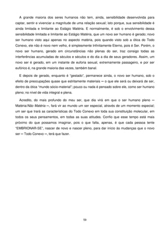 A grande maioria dos seres humanos não tem, ainda, sensibilidade desenvolvida para
captar, sentir e vivenciar a magnitude de uma relação sexual; isto porque, sua sensibilidade é
ainda limitada e limitante ao Estágio Matéria. E normalmente, é sob o envolvimento dessa
sensibilidade limitada e limitante ao Estágio Matéria, que um novo ser humano é gerado; novo
ser humano visto aqui apenas no aspecto matéria, pois quando visto sob a ótica do Todo
Conexo, ele não é novo nem velho, é simplesmente Infinitamente Eterno, pois é Ser. Porém, o
novo ser humano, gerado em circunstâncias não plenas do ser, traz consigo todas as
interferências acumuladas de séculos e séculos e do dia a dia de seus geradores. Assim, um
novo ser é gerado, em um instante de euforia sexual, extremamente passageiro, e por ser
eufórico é, na grande maioria das vezes, também banal.

  E depois de gerado, enquanto é “gestado”, permanece ainda, o novo ser humano, sob o
efeito de preocupações quase que estritamente materiais ─ o que ele será ou deixará de ser,
dentro da ótica “mundo sócio-material”; pouco ou nada é pensado sobre ele, como ser humano
pleno; no nível de vida integral e plena.

  Acredito, do mais profundo do meu ser, que dia virá em que o ser humano pleno ─
Matéria/Não Matéria ─, fará vir ao mundo um ser especial, através de um momento especial;
um ser que trará as características do Todo Conexo em toda sua constituição molecular, em
todos os seus pensamentos, em todas as suas atitudes. Confio que esse tempo está mais
próximo do que possamos imaginar, pois o que falta, apenas, é que cada pessoa tente
“EMBRIONAR-SE”, nascer de novo e nascer pleno, para dar início às mudanças que o novo
ser ─ Todo Conexo ─, terá que fazer.




                                             59
 