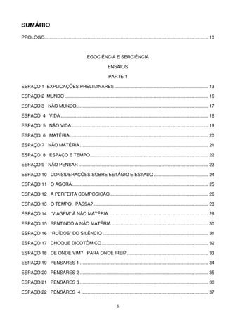 SUMÁRIO
PRÓLOGO................................................................................................................................. 10



                                               EGOCIÊNCIA E SERCIÊNCIA

                                                              ENSAIOS

                                                              PARTE 1

ESPAÇO 1 EXPLICAÇÕES PRELIMINARES .......................................................................... 13

ESPAÇO 2 MUNDO ................................................................................................................. 16

ESPAÇO 3 NÃO MUNDO........................................................................................................ 17

ESPAÇO 4 VIDA .................................................................................................................... 18

ESPAÇO 5 NÃO VIDA............................................................................................................ 19

ESPAÇO 6 MATÉRIA ............................................................................................................. 20

ESPAÇO 7 NÃO MATÉRIA ..................................................................................................... 21

ESPAÇO 8 ESPAÇO E TEMPO............................................................................................. 22

ESPAÇO 9 NÃO PENSAR ...................................................................................................... 23

ESPAÇO 10 CONSIDERAÇÕES SOBRE ESTÁGIO E ESTADO ........................................... 24

ESPAÇO 11 O AGORA ........................................................................................................... 25

ESPAÇO 12 A PERFEITA COMPOSIÇÃO ............................................................................. 26

ESPAÇO 13 O TEMPO, PASSA? .......................................................................................... 28

ESPAÇO 14 “VIAGEM” À NÃO MATÉRIA............................................................................... 29

ESPAÇO 15 SENTINDO A NÃO MATÉRIA ............................................................................ 30

ESPAÇO 16 “RUÍDOS” DO SILÊNCIO ................................................................................... 31

ESPAÇO 17 CHOQUE DICOTÔMICO .................................................................................... 32

ESPAÇO 18 DE ONDE VIM? PARA ONDE IREI? ................................................................ 33

ESPAÇO 19 PENSARES 1 ..................................................................................................... 34

ESPAÇO 20 PENSARES 2 ..................................................................................................... 35

ESPAÇO 21 PENSARES 3 ..................................................................................................... 36

ESPAÇO 22 PENSARES 4 .................................................................................................... 37


                                                                    6
 