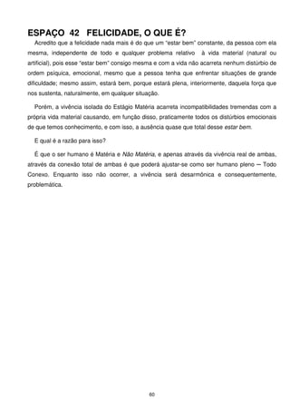 ESPAÇO 42 FELICIDADE, O QUE É?
  Acredito que a felicidade nada mais é do que um “estar bem” constante, da pessoa com ela
mesma, independente de todo e qualquer problema relativo         à vida material (natural ou
artificial), pois esse “estar bem” consigo mesma e com a vida não acarreta nenhum distúrbio de
ordem psíquica, emocional, mesmo que a pessoa tenha que enfrentar situações de grande
dificuldade; mesmo assim, estará bem, porque estará plena, interiormente, daquela força que
nos sustenta, naturalmente, em qualquer situação.

  Porém, a vivência isolada do Estágio Matéria acarreta incompatibilidades tremendas com a
própria vida material causando, em função disso, praticamente todos os distúrbios emocionais
de que temos conhecimento, e com isso, a ausência quase que total desse estar bem.

  E qual é a razão para isso?

  É que o ser humano é Matéria e Não Matéria, e apenas através da vivência real de ambas,
através da conexão total de ambas é que poderá ajustar-se como ser humano pleno ─ Todo
Conexo. Enquanto isso não ocorrer, a vivência será desarmônica e consequentemente,
problemática.




                                             60
 