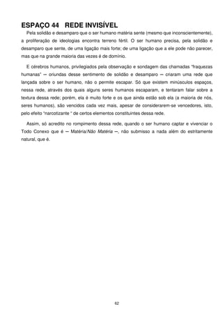 ESPAÇO 44 REDE INVISÍVEL
  Pela solidão e desamparo que o ser humano matéria sente (mesmo que inconscientemente),
a proliferação de ideologias encontra terreno fértil. O ser humano precisa, pela solidão e
desamparo que sente, de uma ligação mais forte; de uma ligação que a ele pode não parecer,
mas que na grande maioria das vezes é de domínio.

  E cérebros humanos, privilegiados pela observação e sondagem das chamadas “fraquezas
humanas” ─ oriundas desse sentimento de solidão e desamparo ─ criaram uma rede que
lançada sobre o ser humano, não o permite escapar. Só que existem minúsculos espaços,
nessa rede, através dos quais alguns seres humanos escaparam, e tentaram falar sobre a
textura dessa rede; porém, ela é muito forte e os que ainda estão sob ela (a maioria de nós,
seres humanos), são vencidos cada vez mais, apesar de considerarem-se vencedores, isto,
pelo efeito “narcotizante “ de certos elementos constituintes dessa rede.

  Assim, só acredito no rompimento dessa rede, quando o ser humano captar e vivenciar o
Todo Conexo que é ─ Matéria/Não Matéria ─, não submisso a nada além do estritamente
natural, que é.




                                               62
 