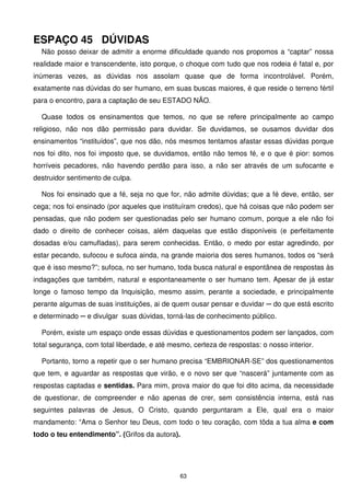 ESPAÇO 45 DÚVIDAS
  Não posso deixar de admitir a enorme dificuldade quando nos propomos a “captar” nossa
realidade maior e transcendente, isto porque, o choque com tudo que nos rodeia é fatal e, por
inúmeras vezes, as dúvidas nos assolam quase que de forma incontrolável. Porém,
exatamente nas dúvidas do ser humano, em suas buscas maiores, é que reside o terreno fértil
para o encontro, para a captação de seu ESTADO NÃO.

  Quase todos os ensinamentos que temos, no que se refere principalmente ao campo
religioso, não nos dão permissão para duvidar. Se duvidamos, se ousamos duvidar dos
ensinamentos “instituídos”, que nos dão, nós mesmos tentamos afastar essas dúvidas porque
nos foi dito, nos foi imposto que, se duvidamos, então não temos fé, e o que é pior: somos
horríveis pecadores, não havendo perdão para isso, a não ser através de um sufocante e
destruidor sentimento de culpa.

  Nos foi ensinado que a fé, seja no que for, não admite dúvidas; que a fé deve, então, ser
cega; nos foi ensinado (por aqueles que instituíram credos), que há coisas que não podem ser
pensadas, que não podem ser questionadas pelo ser humano comum, porque a ele não foi
dado o direito de conhecer coisas, além daquelas que estão disponíveis (e perfeitamente
dosadas e/ou camufladas), para serem conhecidas. Então, o medo por estar agredindo, por
estar pecando, sufocou e sufoca ainda, na grande maioria dos seres humanos, todos os “será
que é isso mesmo?”; sufoca, no ser humano, toda busca natural e espontânea de respostas às
indagações que também, natural e espontaneamente o ser humano tem. Apesar de já estar
longe o famoso tempo da Inquisição, mesmo assim, perante a sociedade, e principalmente
perante algumas de suas instituições, ai de quem ousar pensar e duvidar ─ do que está escrito
e determinado ─ e divulgar suas dúvidas, torná-las de conhecimento público.

  Porém, existe um espaço onde essas dúvidas e questionamentos podem ser lançados, com
total segurança, com total liberdade, e até mesmo, certeza de respostas: o nosso interior.

  Portanto, torno a repetir que o ser humano precisa “EMBRIONAR-SE” dos questionamentos
que tem, e aguardar as respostas que virão, e o novo ser que “nascerá” juntamente com as
respostas captadas e sentidas. Para mim, prova maior do que foi dito acima, da necessidade
de questionar, de compreender e não apenas de crer, sem consistência interna, está nas
seguintes palavras de Jesus, O Cristo, quando perguntaram a Ele, qual era o maior
mandamento: “Ama o Senhor teu Deus, com todo o teu coração, com tôda a tua alma e com
todo o teu entendimento”. (Grifos da autora).




                                               63
 