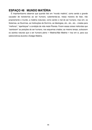 ESPAÇO 48 MUNDO MATÉRIA
  É importantíssimo observar que quando falo em “mundo matéria”, como sendo o grande
causador de transtornos ao ser humano, subentenda-se, nessa maneira de falar, não
propriamente o mundo, a matéria (naturais), como sendo o mal do ser humano, mas sim, os
Sistemas, as Doutrinas, as Instituições de Domínio, as Ideologias, etc., etc., etc... criadas para
“melhorar”, “aperfeiçoar” a condição de vida neste Planeta. Foram essas coisas instituídas que
“acertaram” as posições do ser humano, nos esquemas criados; ao mesmo tempo, sufocaram
os acertos naturais que o ser humano pleno ─ Matéria/Não Matéria ─ traz em si, para sua
sobrevivência durante o Estágio Matéria.




                                               66
 