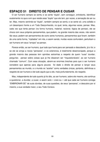 ESPAÇO 51 DIREITO DE PENSAR E OUSAR
  O ser humano sempre se sentiu e se sente “duplo”, sem conseguir, entretanto, identificar
exatamente no que e em que reside esse “duplo” que ele tem, por vezes, a sensação de ser ou
ter. Mas, mesmo sentindo-se “duplo”, também sempre se sentiu e se sente só; uma solidão e
um desamparo frente a um Todo Desconhecido, no qual, tenta, algumas vezes, pensar. Mas,
cada vez que tenta pensar (na forma humana, material, racional, lógica de pensar), ele se
choca com seus próprios pensamentos, que podem, na grande maioria das vezes, não serem
tão seus; podem ser pensamentos de outro seres humanos, pensamentos que foram, também
de uma certa forma, “injetados” em nós, e assim sendo, muitas vezes confundem, perturbam o
ser humano em seus “arrojos” ao pensar.

  Parece então, ao ser humano, que tudo que havia para ser pensado e descoberto, já o foi; e
se ele se arroja a novos “pensares”, e os exterioriza, é totalmente desencorajado, porque a
grande maioria das pessoas tem opiniões estranhas a respeito de quem “ousa” duvidar,
perguntar, pensar sobre coisas que já lhe disseram ser “inquestionáveis”, ao ser humano
chamado “comum”. Com essa situação, abrem-se enormes brechas para que o ser humano
considere que apenas para alguns poucos        foi dado o direito de pensar e lançar seus
pensamentos ao mundo, e o mundo os “aceitar” como verdades únicas, portanto, definitivas a
respeito do ser humano e de tudo aquilo que a ele, mais profundamente, diz respeito.

  Mas, independente de tudo quanto já foi dito, ao ser humano, sobre ele mesmo, ele continua
a questionar, a duvidar, a ousar, e assim será ─ creio eu ─ até que cada ser humano consiga
“EMBRIONAR-SE” de suas dúvidas, de suas questões, de seus “pensares”, e descubra por si
mesmo, a sua verdade maior, o seu Todo Conexo.




                                              69
 